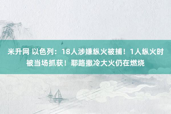 米升网 以色列：18人涉嫌纵火被捕！1人纵火时被当场抓获！耶路撒冷大火仍在燃烧
