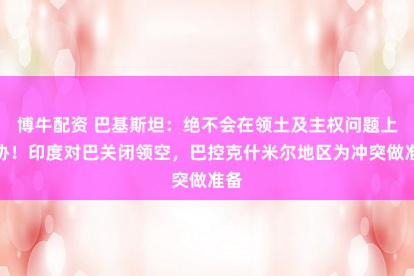 博牛配资 巴基斯坦：绝不会在领土及主权问题上妥协！印度对巴关闭领空，巴控克什米尔地区为冲突做准备