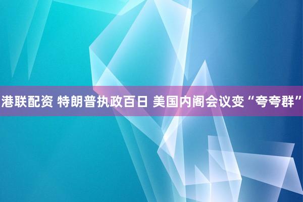 港联配资 特朗普执政百日 美国内阁会议变“夸夸群”