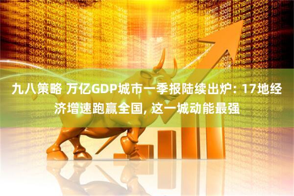 九八策略 万亿GDP城市一季报陆续出炉: 17地经济增速跑赢全国, 这一城动能最强
