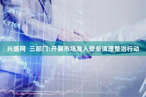 兴盛网  三部门:开展市场准入壁垒清理整治行动