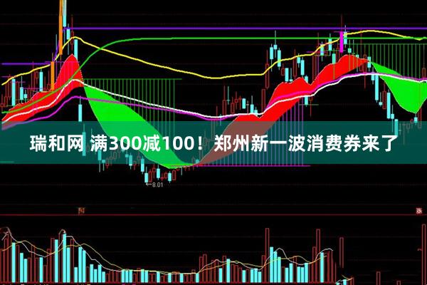 瑞和网 满300减100！郑州新一波消费券来了