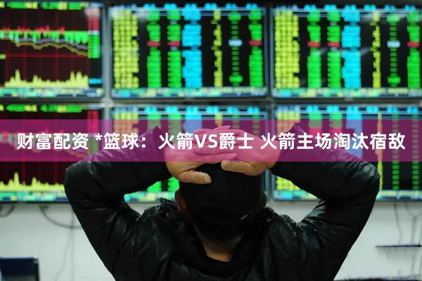 财富配资 *篮球：火箭VS爵士 火箭主场淘汰宿敌