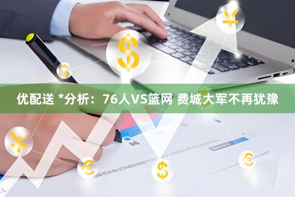 优配送 *分析：76人VS篮网 费城大军不再犹豫