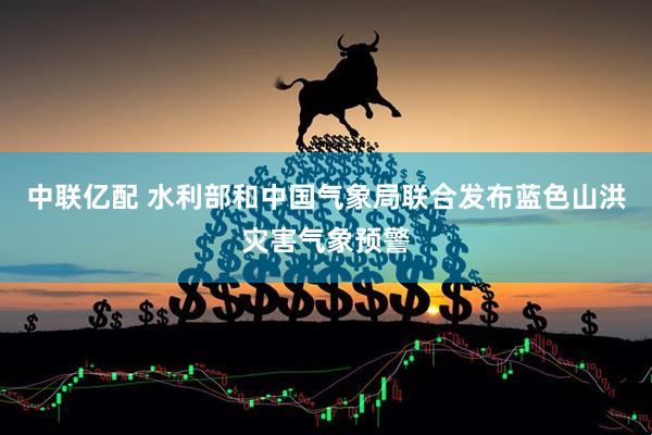 中联亿配 水利部和中国气象局联合发布蓝色山洪灾害气象预警
