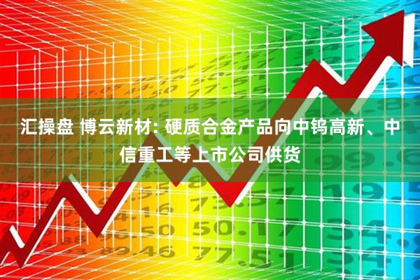 汇操盘 博云新材: 硬质合金产品向中钨高新、中信重工等上市公司供货