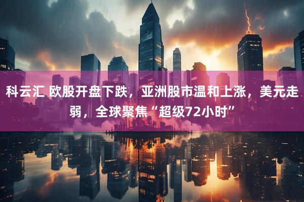科云汇 欧股开盘下跌，亚洲股市温和上涨，美元走弱，全球聚焦“超级72小时”
