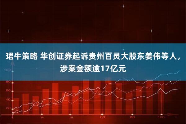 珺牛策略 华创证券起诉贵州百灵大股东姜伟等人，涉案金额逾17亿元