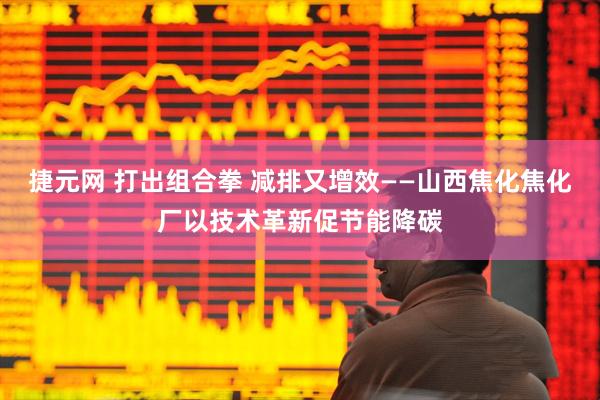捷元网 打出组合拳 减排又增效——山西焦化焦化厂以技术革新促节能降碳