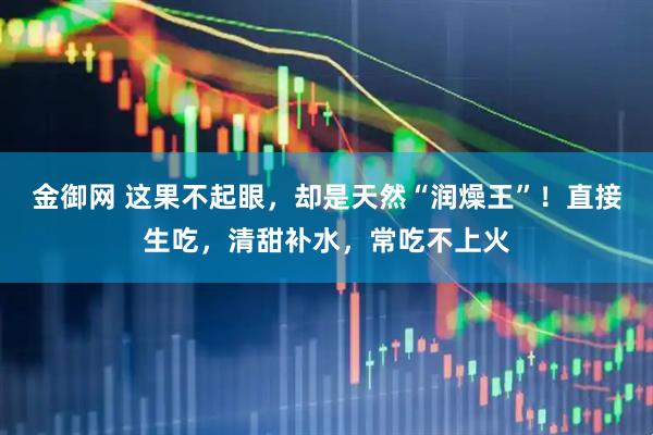 金御网 这果不起眼，却是天然“润燥王”！直接生吃，清甜补水，常吃不上火