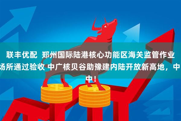 联丰优配  郑州国际陆港核心功能区海关监管作业场所通过验收 中广核贝谷助豫建内陆开放新高地，中！