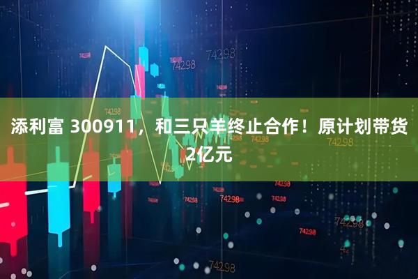 添利富 300911，和三只羊终止合作！原计划带货2亿元