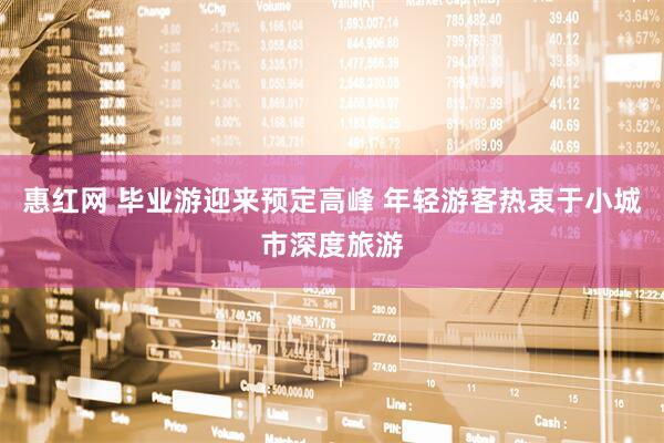 惠红网 毕业游迎来预定高峰 年轻游客热衷于小城市深度旅游
