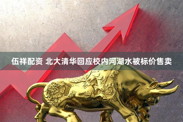 伍祥配资 北大清华回应校内河湖水被标价售卖