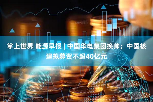 掌上世界 能源早报 | 中国华电集团换帅；中国核建拟募资不超40亿元
