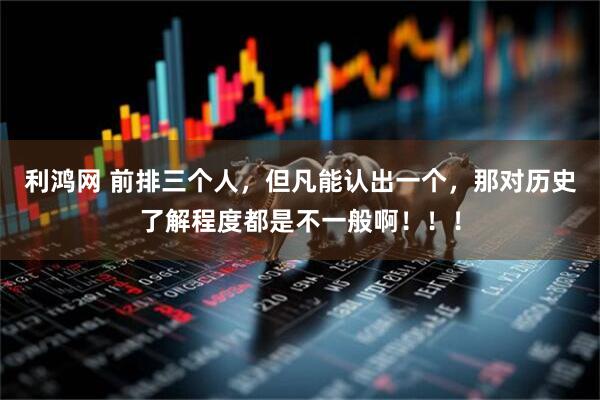 利鸿网 前排三个人，但凡能认出一个，那对历史了解程度都是不一般啊！！！