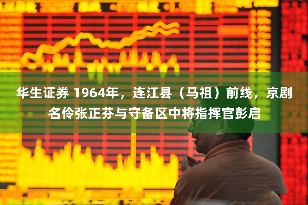 华生证券 1964年，连江县（马祖）前线，京剧名伶张正芬与守备区中将指挥官彭启